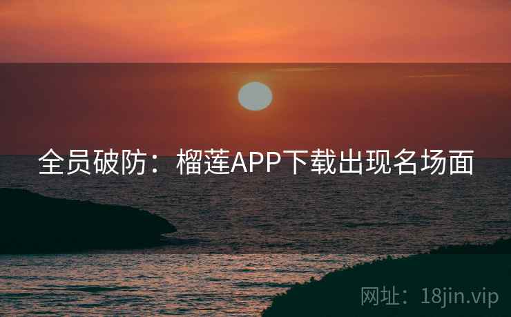 全员破防：榴莲APP下载出现名场面