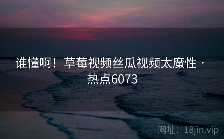 谁懂啊！草莓视频丝瓜视频太魔性 · 热点6073