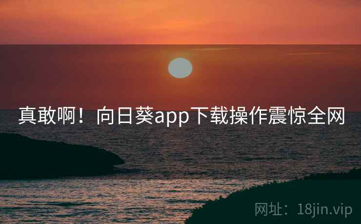 真敢啊！向日葵app下载操作震惊全网  第2张