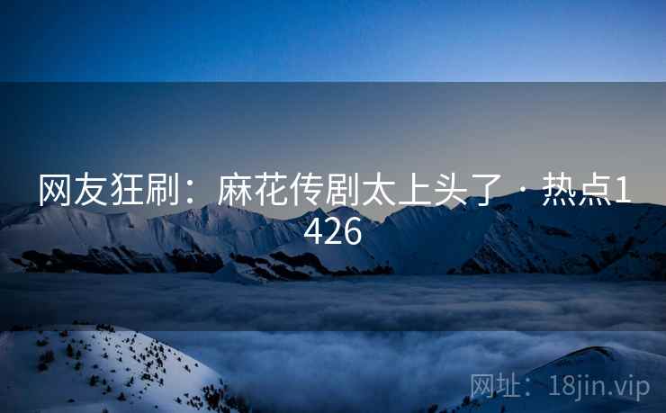 网友狂刷：麻花传剧太上头了 · 热点1426