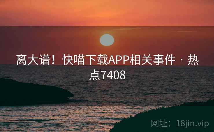 离大谱！快喵下载APP相关事件 · 热点7408