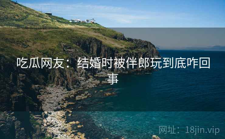吃瓜网友：结婚时被伴郎玩到底咋回事