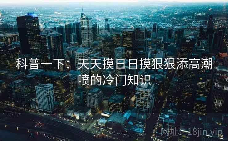 科普一下：天天摸日日摸狠狠添高潮喷的冷门知识