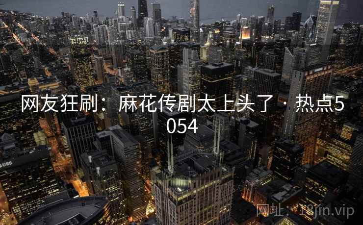 网友狂刷：麻花传剧太上头了 · 热点5054